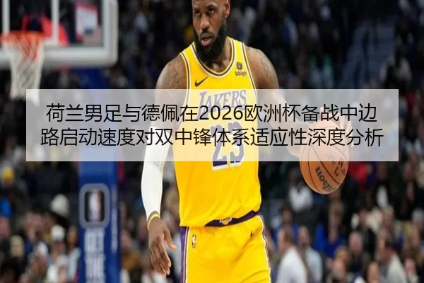 荷兰男足与德佩在2026欧洲杯备战中边路启动速度对双中锋体系适应性深度分析